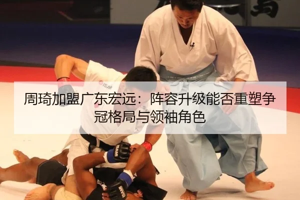 周琦加盟广东宏远：阵容升级能否重塑争冠格局与领袖角色